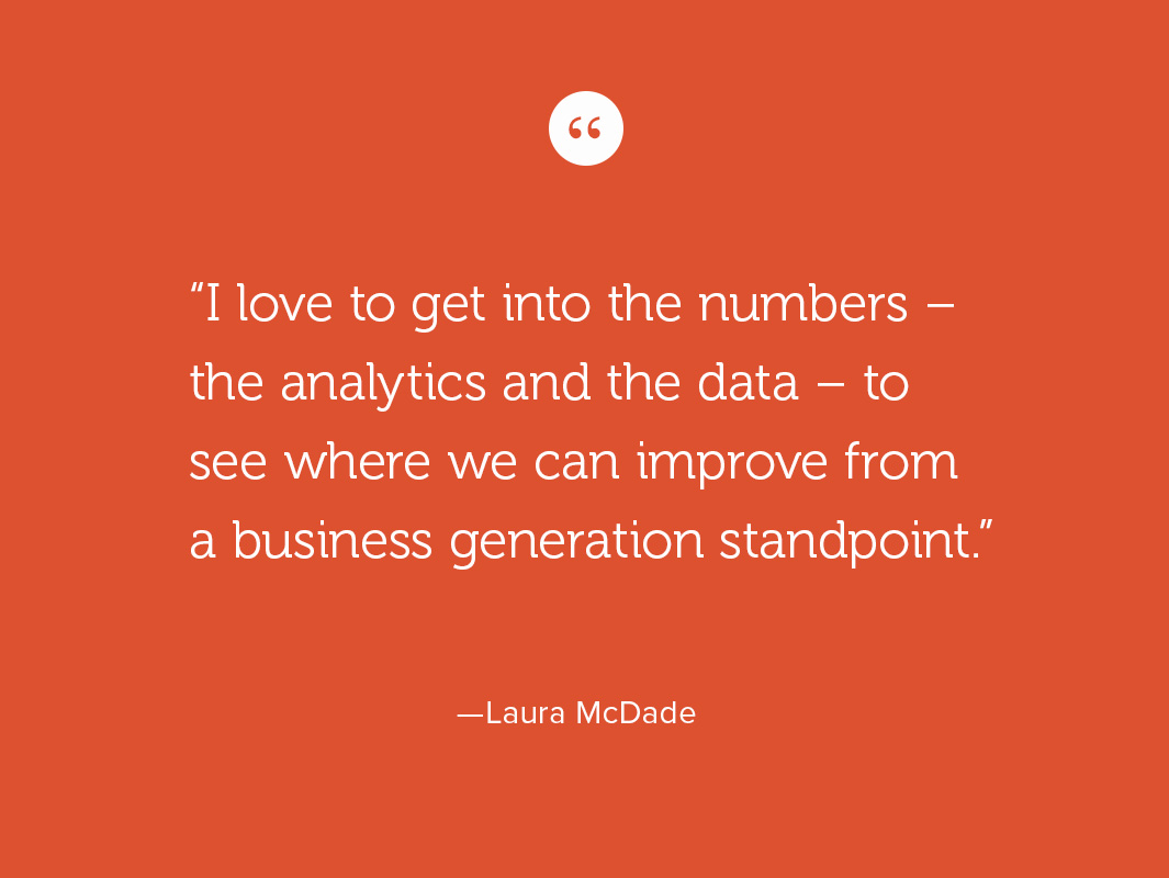 I love to get into the numbers – the analytics and the data – to see where we can improve from a business generation standpoint.